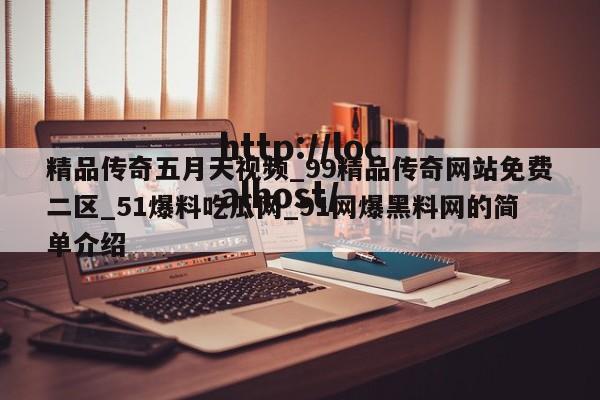精品传奇五月天视频_99精品传奇网站免费二区_51爆料吃瓜网_91网爆黑料网的简单介绍